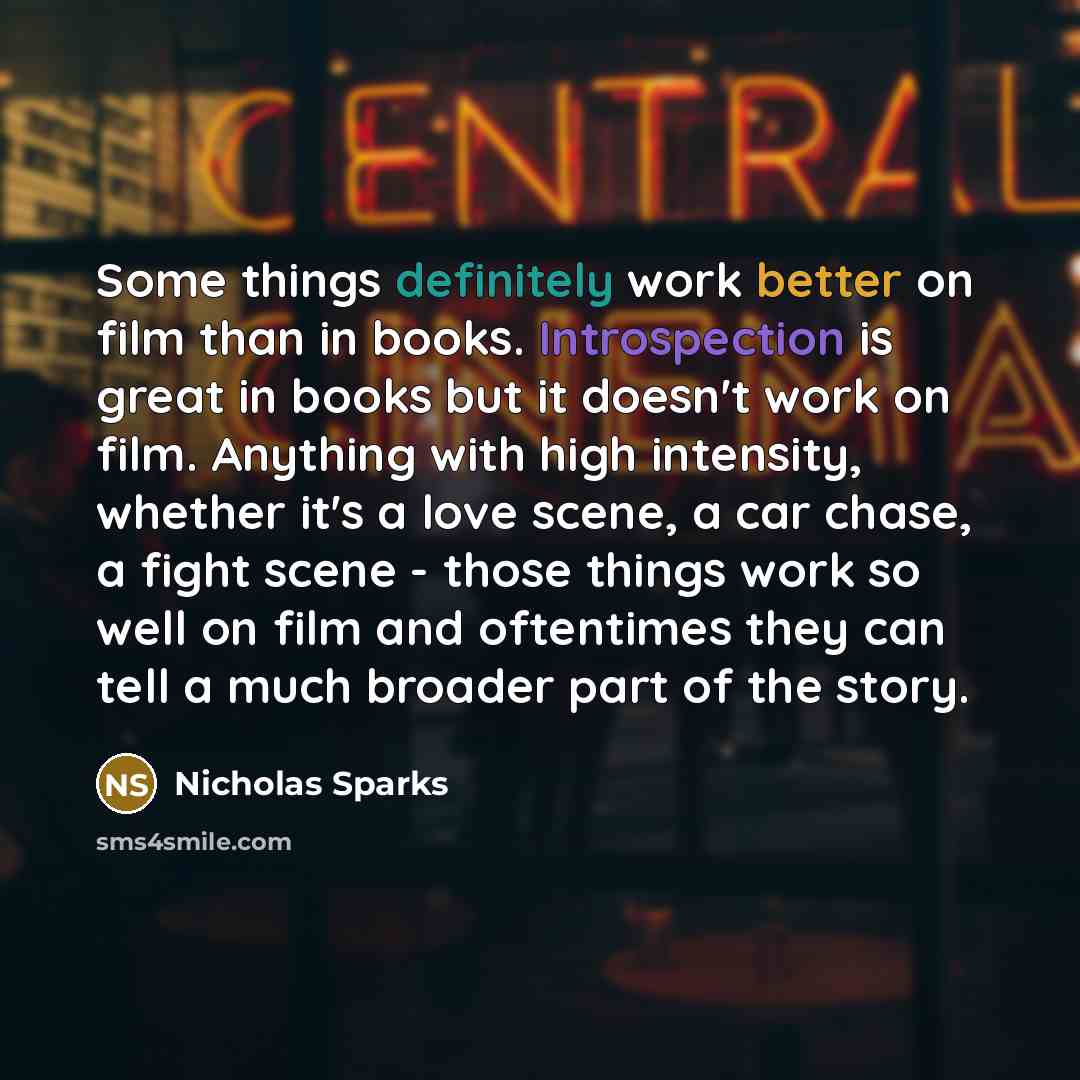 “Some things definitely work better on film than in books. Introspection is great in books but it doesn't work on film. Anything with high intensity, whether it's a love scene, a car chase, a fight scene - those things work so well on film and oftentimes they can tell a much broader part of the…” quote by Nicholas Sparks