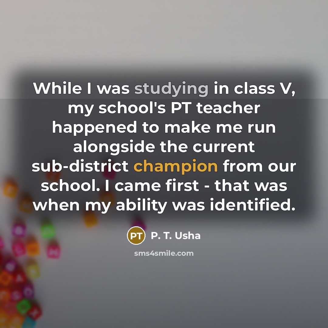 “While I was studying in class V, my school's PT teacher happened to make me run alongside the current sub-district champion from our school. I came first - that was when my ability was identified.” quote by P. T. Usha