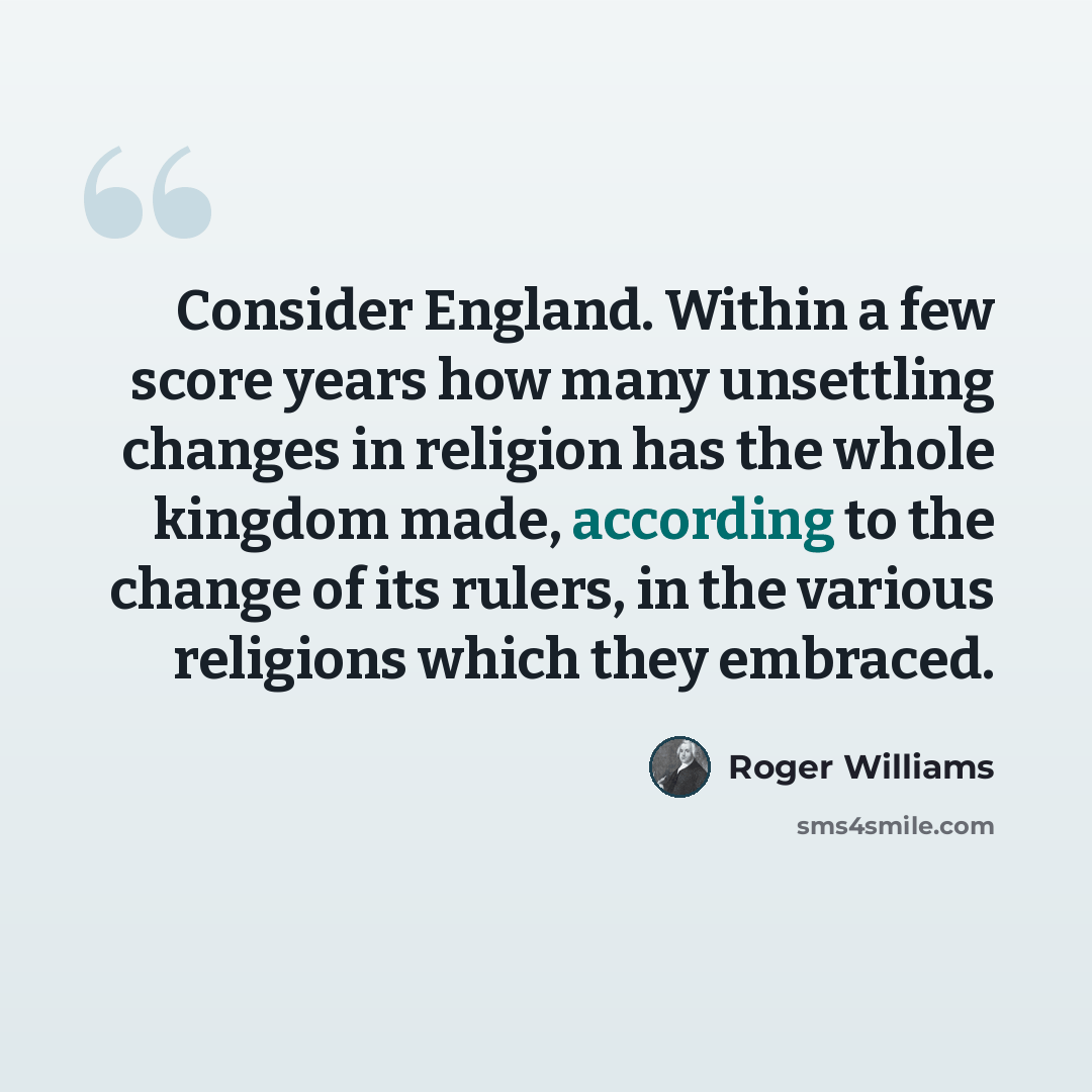 “Consider England. Within a few score years how many unsettling changes in religion has the whole kingdom made, according to the change of its rulers, in the various religions which they embraced.” quote by Roger Williams