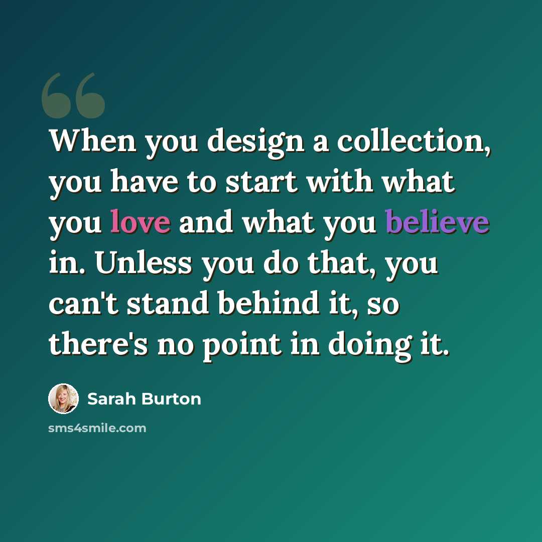 “When you design a collection, you have to start with what you love and what you believe in. Unless you do that, you can't stand behind it, so there's no point in doing it.” quote by Sarah Burton