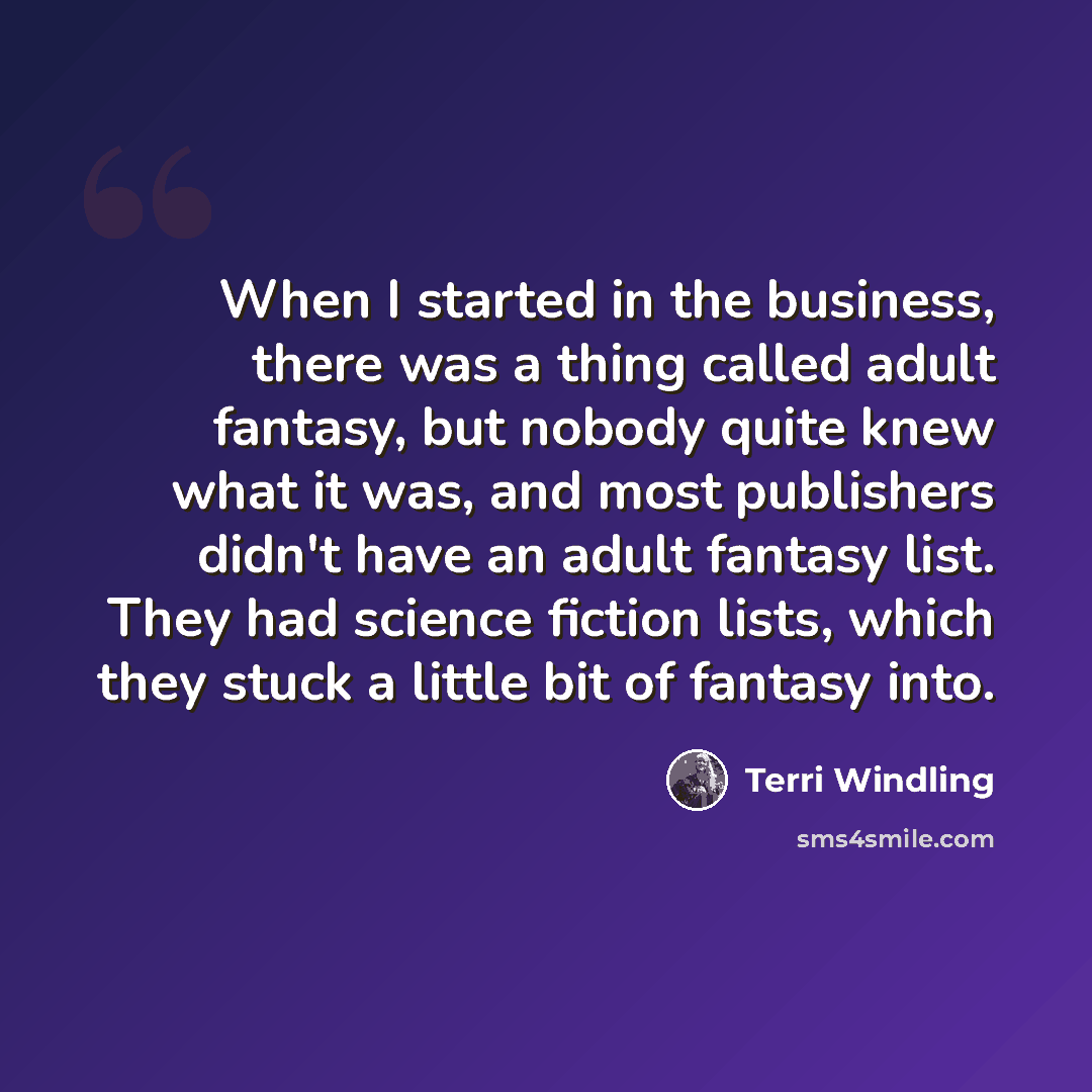 “When I started in the business, there was a thing called adult fantasy, but nobody quite knew what it was, and most publishers didn't have an adult fantasy list. They had science fiction lists, which they stuck a little bit of fantasy into.” quote by Terri Windling