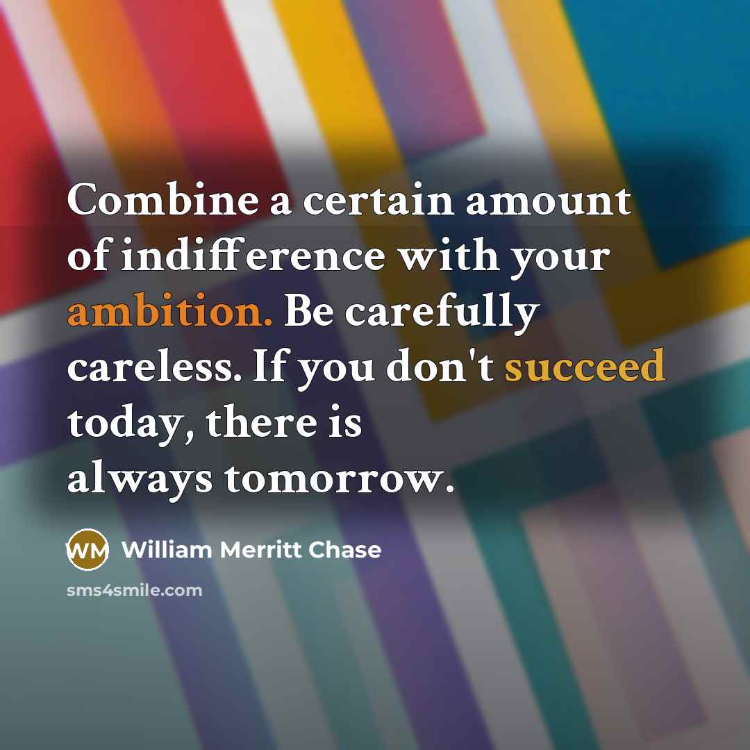 “Combine a certain amount of indifference with your ambition. Be carefully careless. If you don't succeed today, there is always tomorrow.” quote by William Merritt Chase