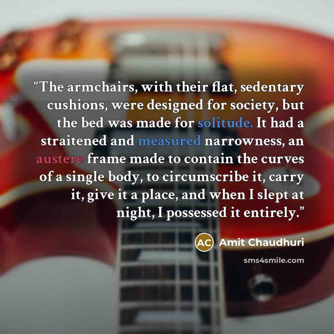 “The armchairs, with their flat, sedentary cushions, were designed for society, but the bed was made for solitude. It had a straitened and measured narrowness, an austere frame made to contain the curves of a single body, to circumscribe it, carry it, give it a place, and when I slept at night, I…” quote by Amit Chaudhuri