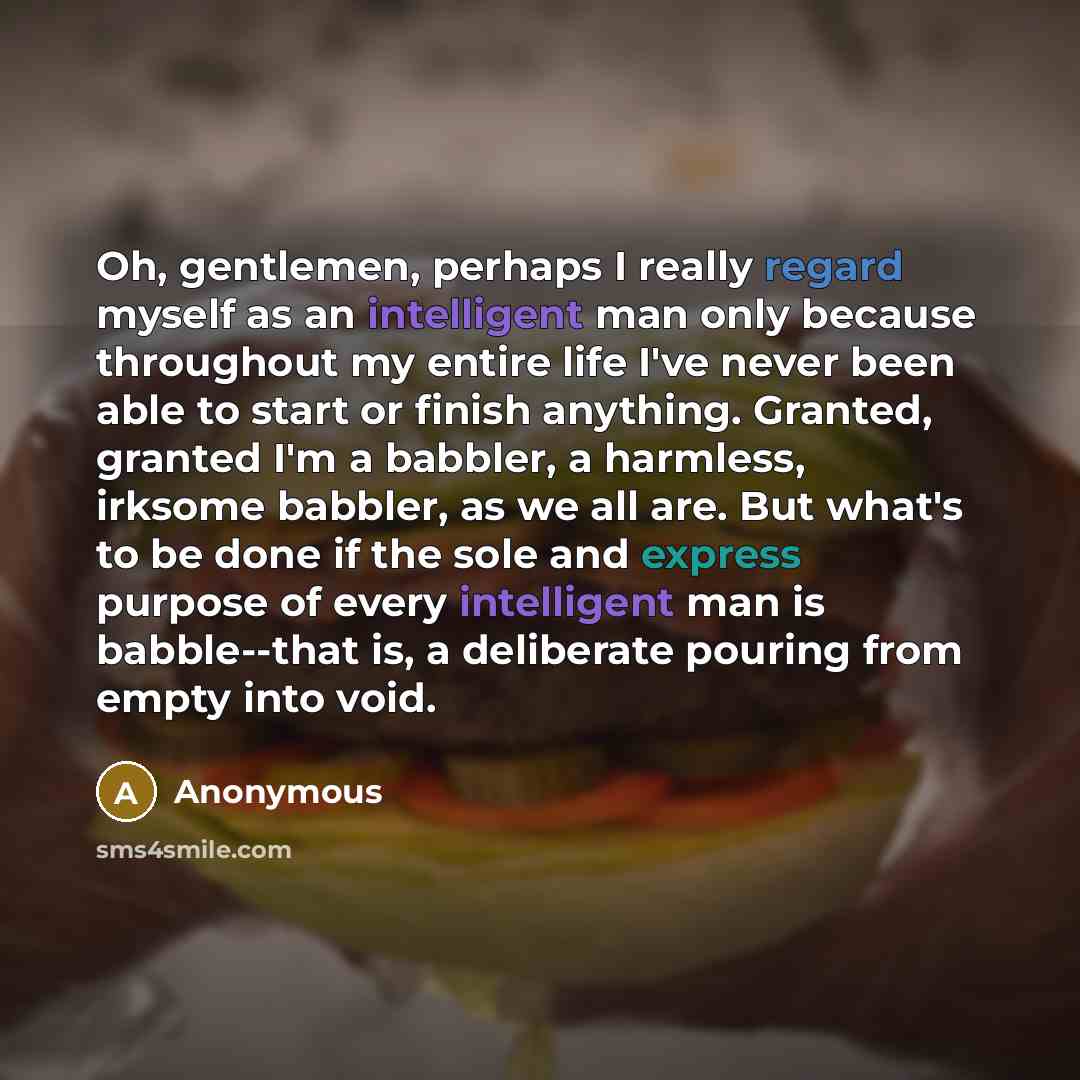 “Oh, gentlemen, perhaps I really regard myself as an intelligent man only because throughout my entire life I've never been able to start or finish anything. Granted, granted I'm a babbler, a harmless, irksome babbler, as we all are. But what's to be done if the sole and express purpose of every…” quote by Anonymous