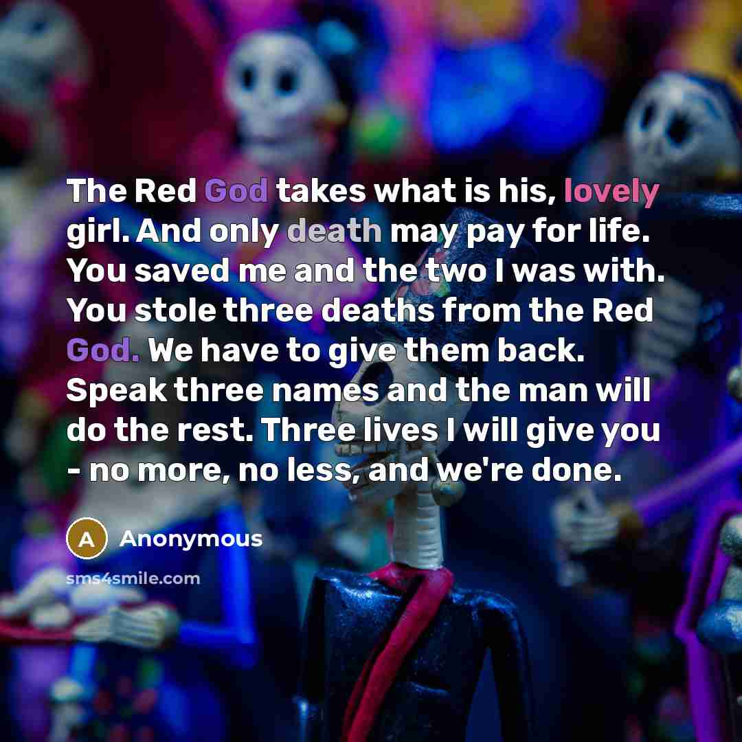 “The Red God takes what is his, lovely girl. And only death may pay for life. You saved me and the two I was with. You stole three deaths from the Red God. We have to give them back. Speak three names and the man will do the rest. Three lives I will give you - no more, no less, and we're done.” quote by Anonymous