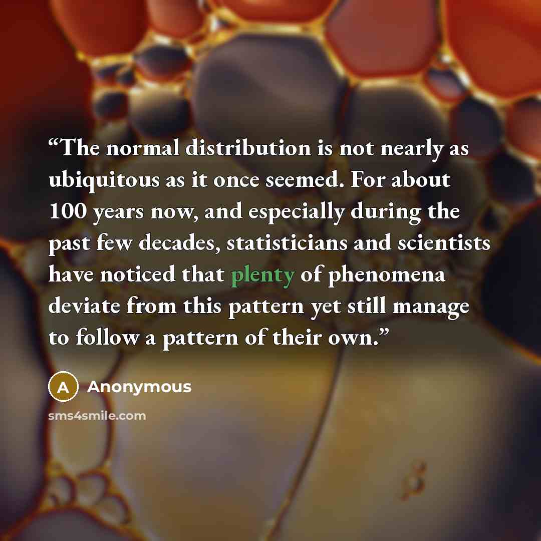 “The normal distribution is not nearly as ubiquitous as it once seemed. For about 100 years now, and especially during the past few decades, statisticians and scientists have noticed that plenty of phenomena deviate from this pattern yet still manage to follow a pattern of their own.” quote by Anonymous