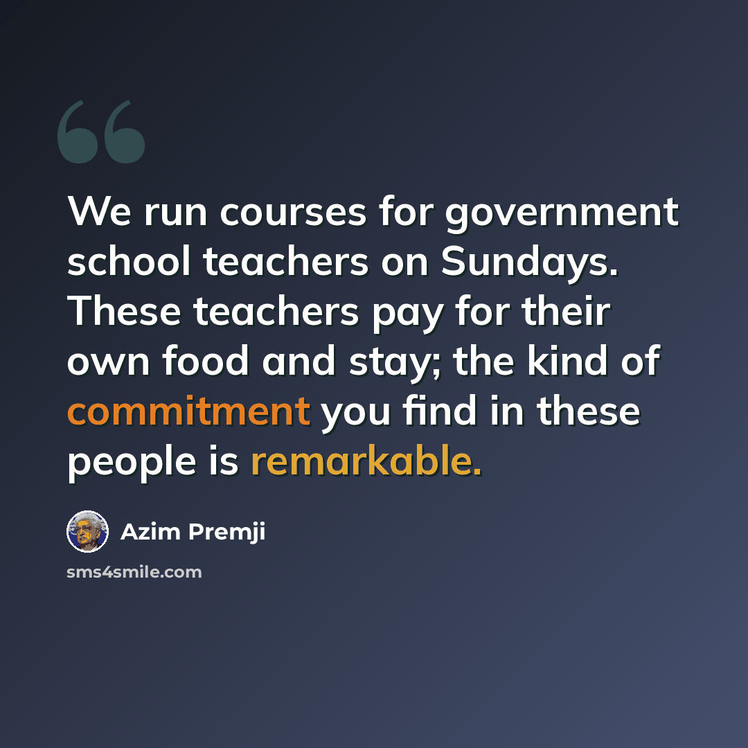 “We run courses for government school teachers on Sundays. These teachers pay for their own food and stay; the kind of commitment you find in these people is remarkable.” quote by Azim Premji