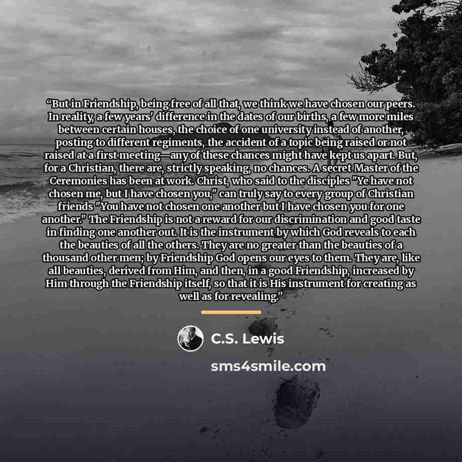 “But in Friendship, being free of all that, we think we have chosen our peers. In reality, a few years' difference in the dates of our births, a few more miles between certain houses, the choice of one university instead of another, posting to different regiments, the accident of a topic being…” quote by C.S. Lewis