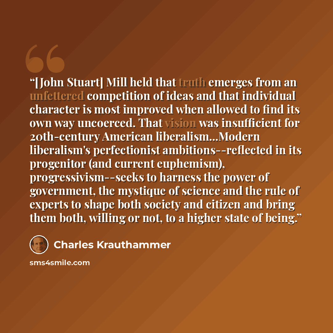“[John Stuart] Mill held that truth emerges from an unfettered competition of ideas and that individual character is most improved when allowed to find its own way uncoerced. That vision was insufficient for 20th-century American liberalism...Modern liberalism's perfectionist ambitions--reflected…” quote by Charles Krauthammer