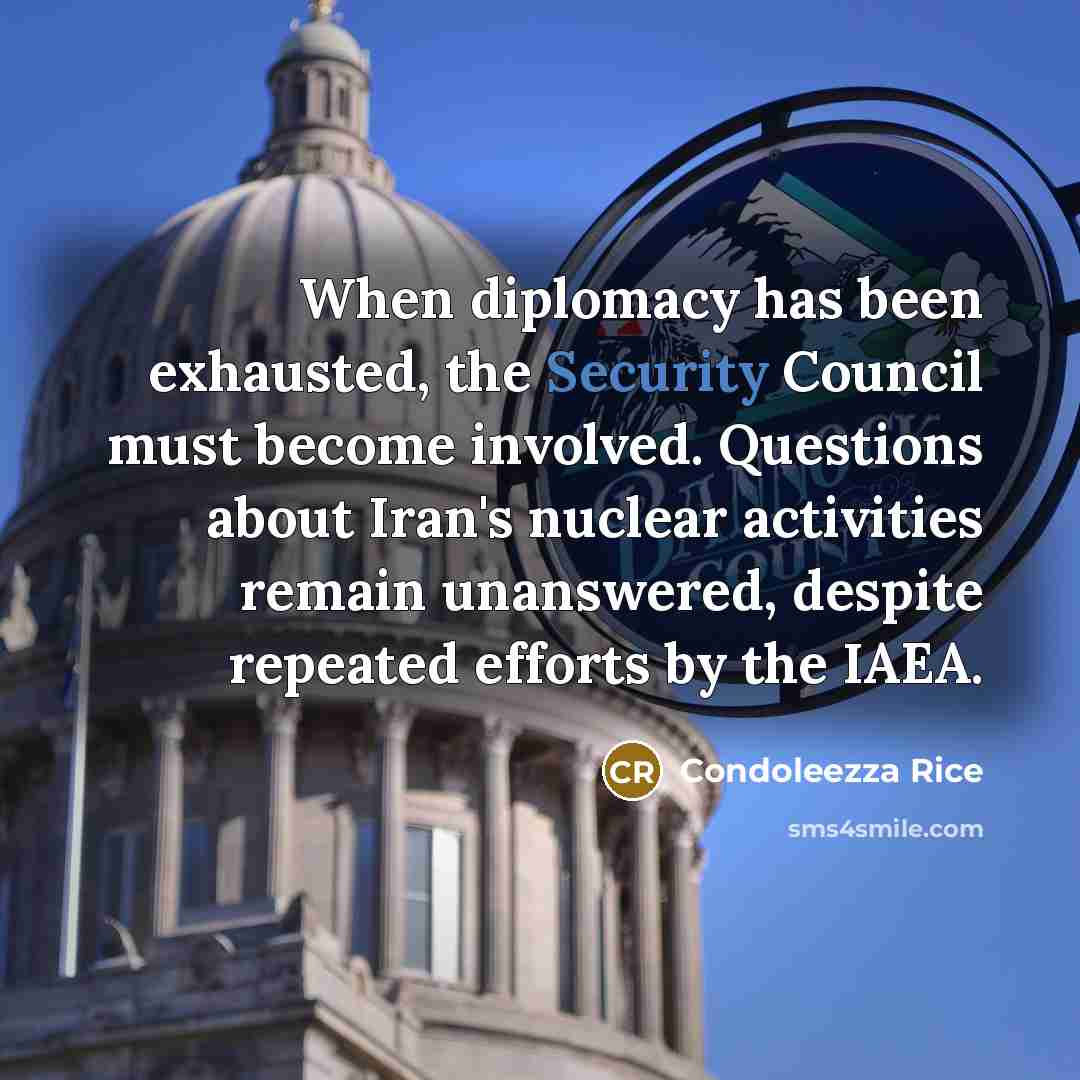“When diplomacy has been exhausted, the Security Council must become involved. Questions about Iran's nuclear activities remain unanswered, despite repeated efforts by the IAEA.” quote by Condoleezza Rice