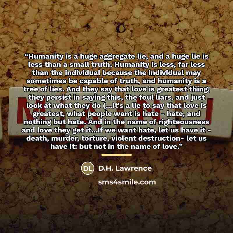 “Humanity is a huge aggregate lie, and a huge lie is less than a small truth. Humanity is less, far less than the individual because the individual may sometimes be capable of truth, and humanity is a tree of lies. And they say that love is greatest thing, they persist in saying this, the foul…” quote by D.H. Lawrence