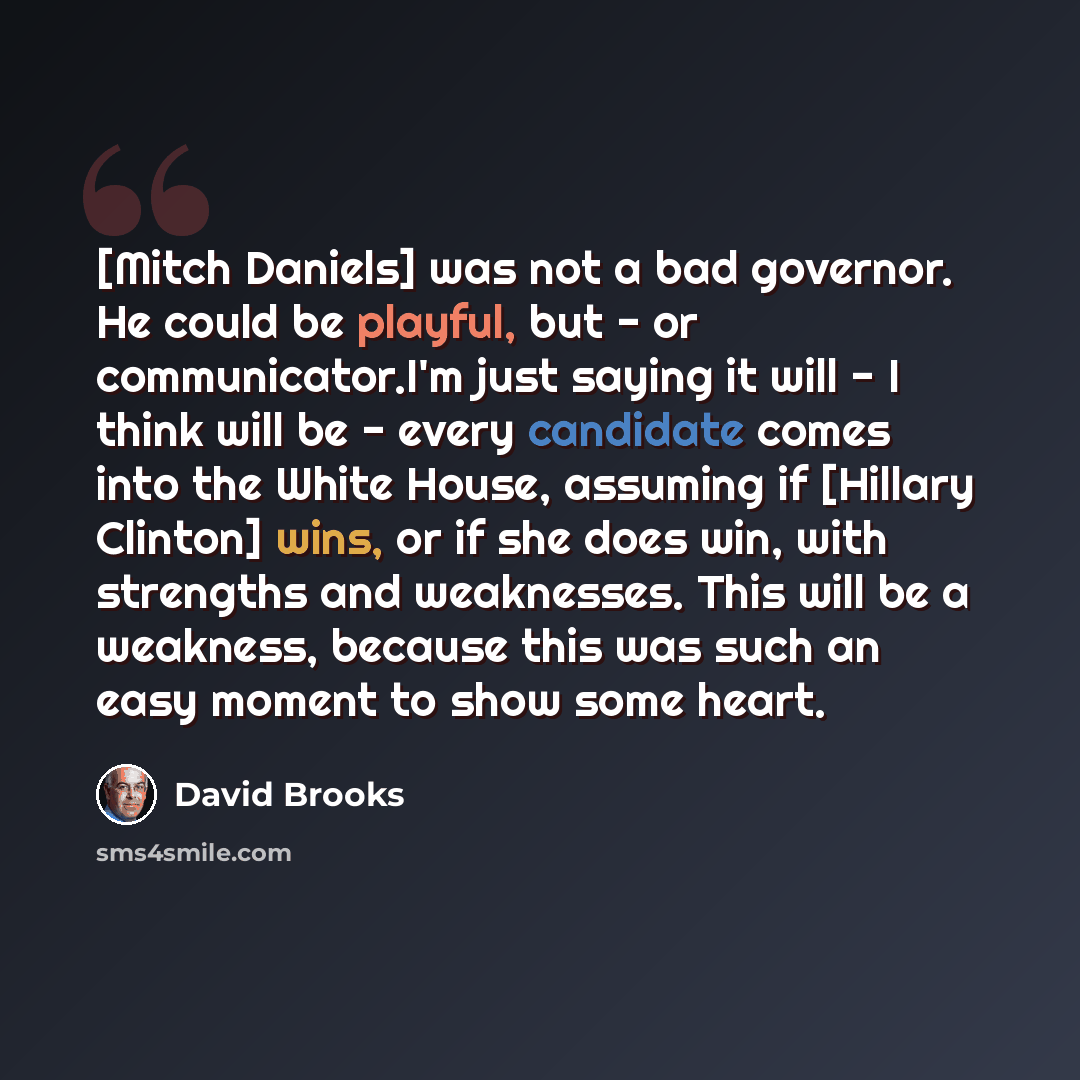“[Mitch Daniels] was not a bad governor. He could be playful, but - or communicator.I'm just saying it will - I think will be - every candidate comes into the White House, assuming if [Hillary Clinton] wins, or if she does win, with strengths and weaknesses. This will be a weakness, because this…” quote by David Brooks