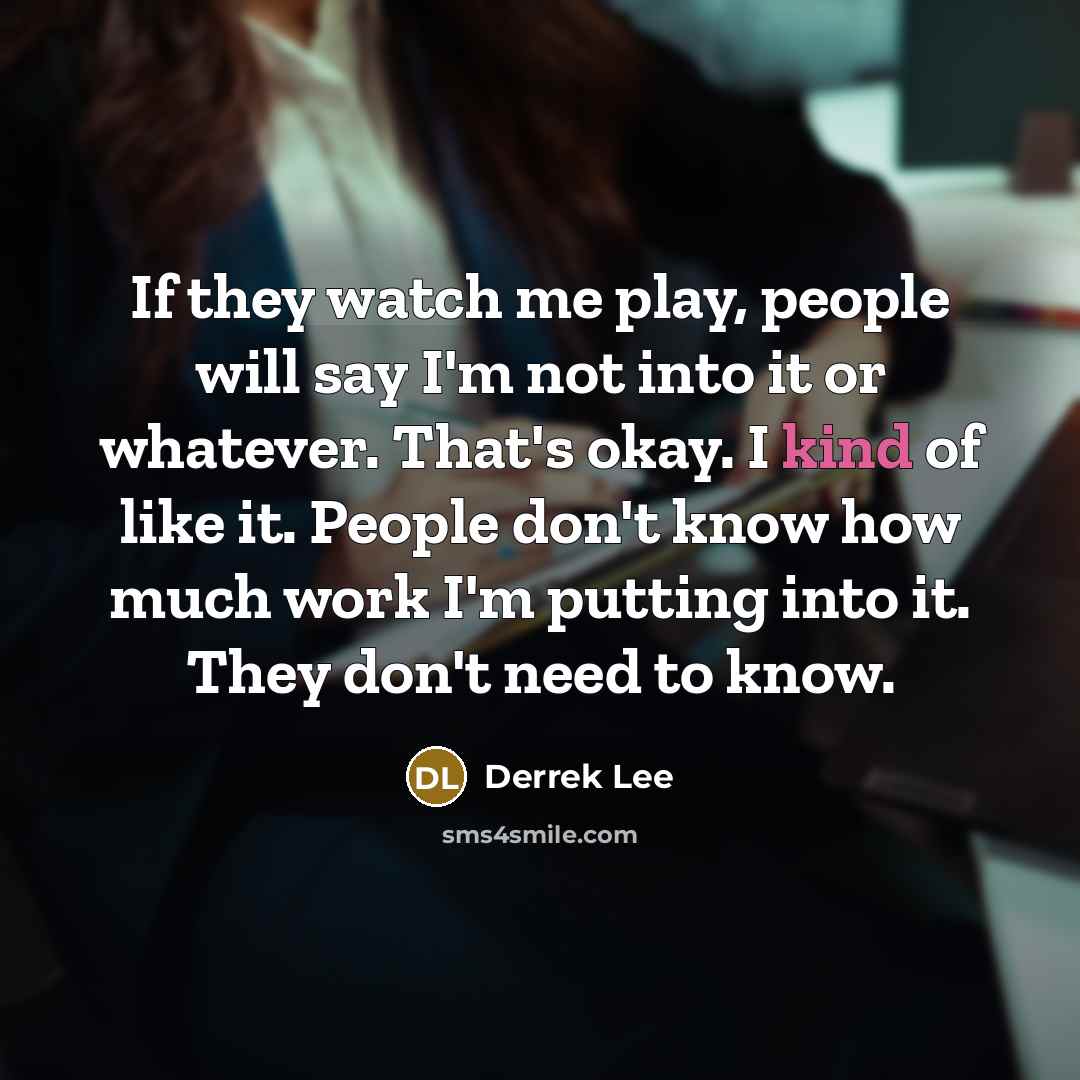 “If they watch me play, people will say I'm not into it or whatever. That's okay. I kind of like it. People don't know how much work I'm putting into it. They don't need to know.” quote by Derrek Lee