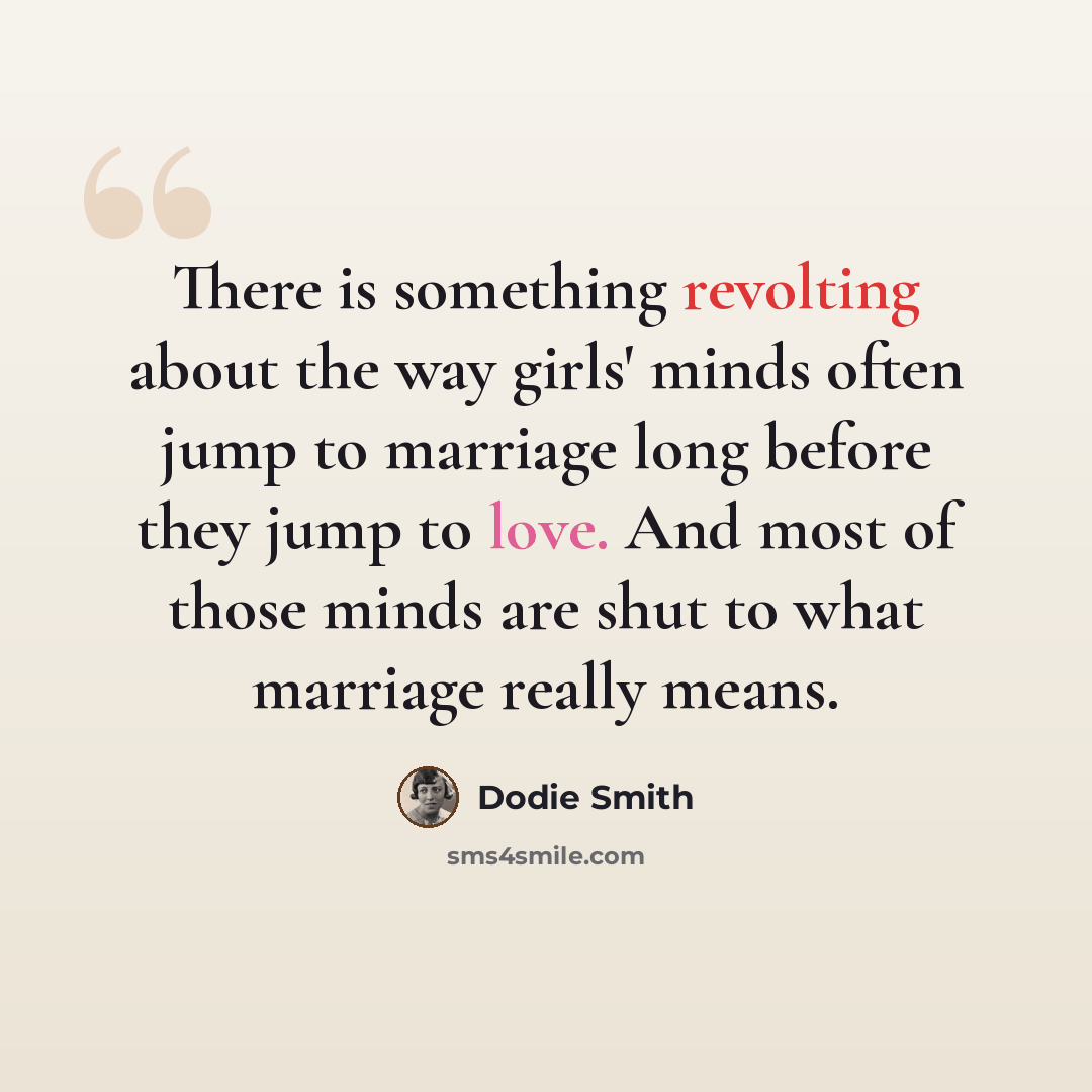 “There is something revolting about the way girls' minds often jump to marriage long before they jump to love. And most of those minds are shut to what marriage really means.” quote by Dodie Smith
