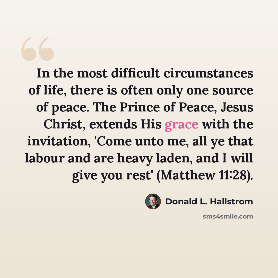 “In the most difficult circumstances of life, there is often only one source of peace. The Prince of Peace, Jesus Christ, extends His grace with the invitation, 'Come unto me, all ye that labour and are heavy laden, and I will give you rest' (Matthew 11:28).” quote by Donald L. Hallstrom