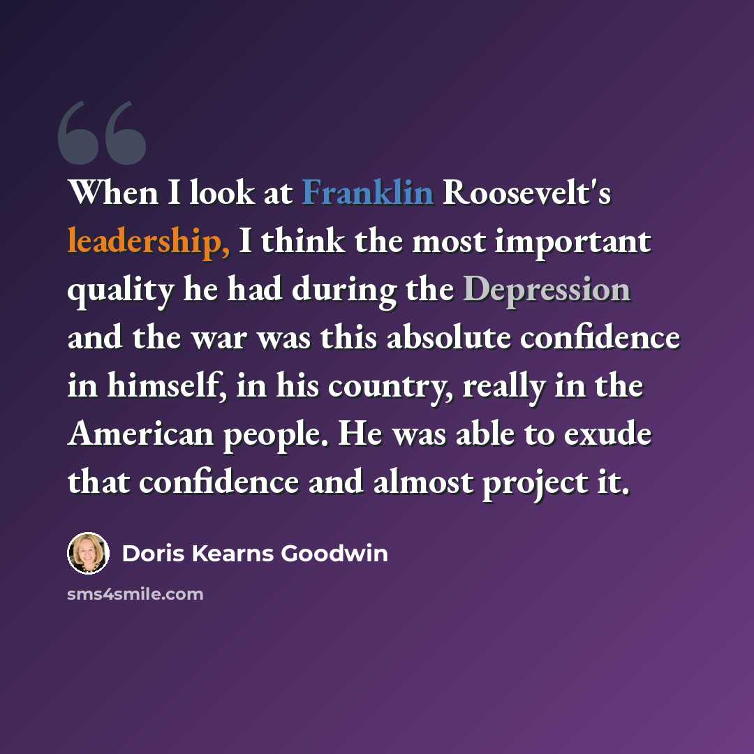 “When I look at Franklin Roosevelt's leadership, I think the most important quality he had during the Depression and the war was this absolute confidence in himself, in his country, really in the American people. He was able to exude that confidence and almost project it.” quote by Doris Kearns Goodwin