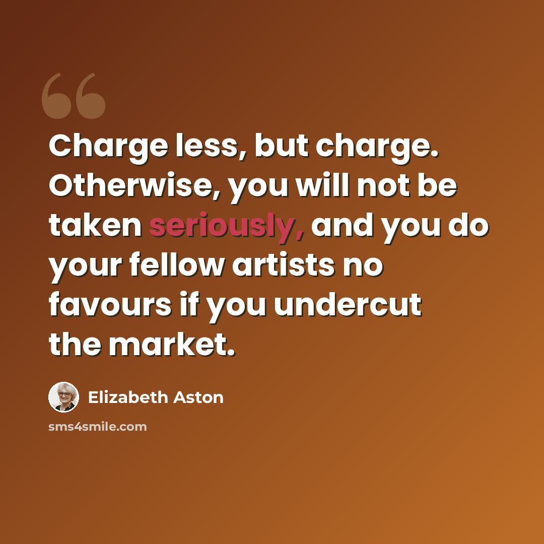 “Charge less, but charge. Otherwise, you will not be taken seriously, and you do your fellow artists no favours if you undercut the market.” quote by Elizabeth Aston