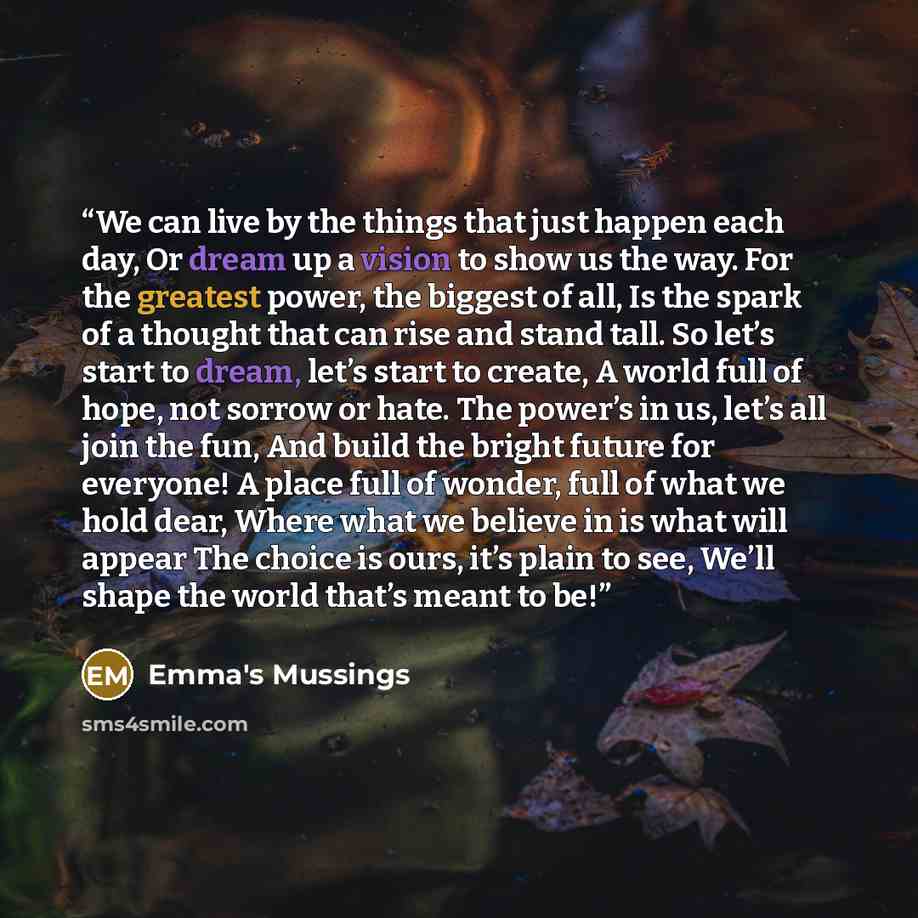 “We can live by the things that just happen each day, Or dream up a vision to show us the way. For the greatest power, the biggest of all, Is the spark of a thought that can rise and stand tall. So let’s start to dream, let’s start to create, A world full of hope, not sorrow or hate. The power’s in…” quote by Emma's Mussings