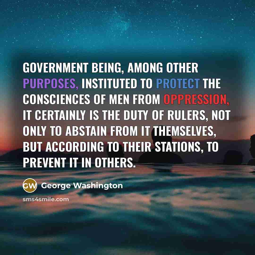 “Government being, among other purposes, instituted to protect the consciences of men from oppression, it certainly is the duty of Rulers, not only to abstain from it themselves, but according to their stations, to prevent it in others.” quote by George Washington