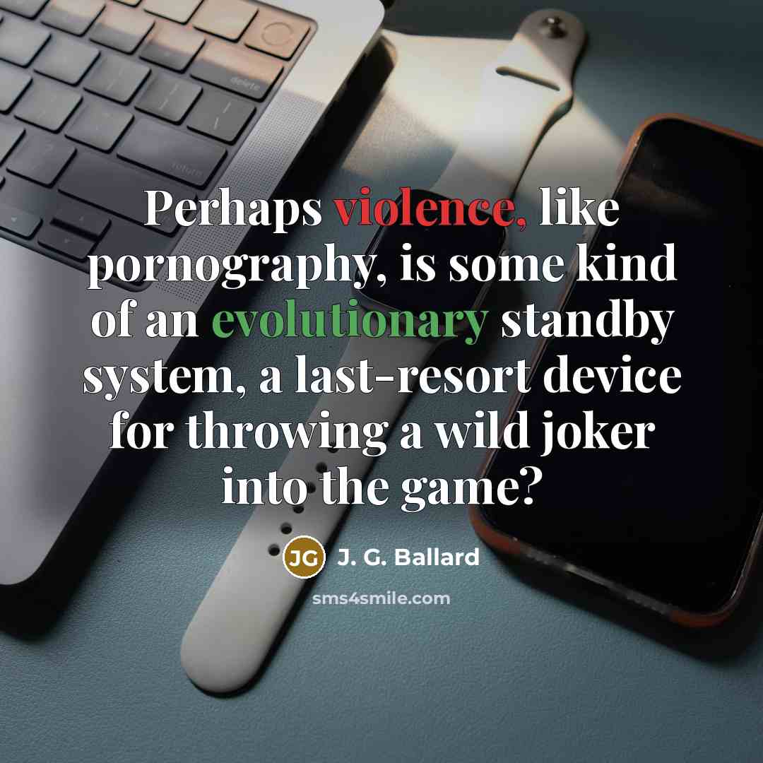 “Perhaps violence, like pornography, is some kind of an evolutionary standby system, a last-resort device for throwing a wild joker into the game?” quote by J. G. Ballard