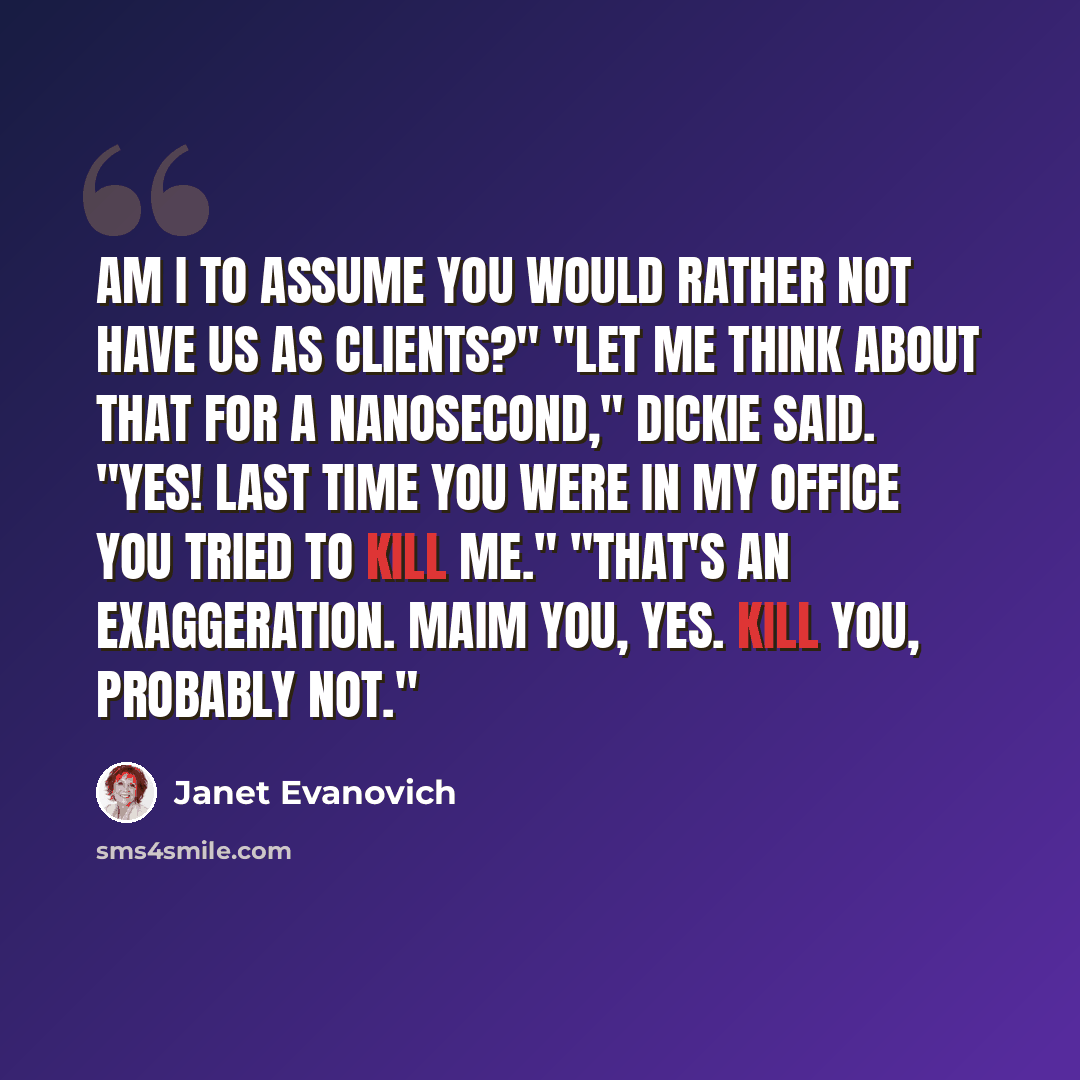 “Am I to assume you would rather not have us as clients?" "Let me think about that for a nanosecond," Dickie said. "Yes! Last time you were in my office you tried to kill me." "That's an exaggeration. Maim you, yes. Kill you, probably not."” quote by Janet Evanovich