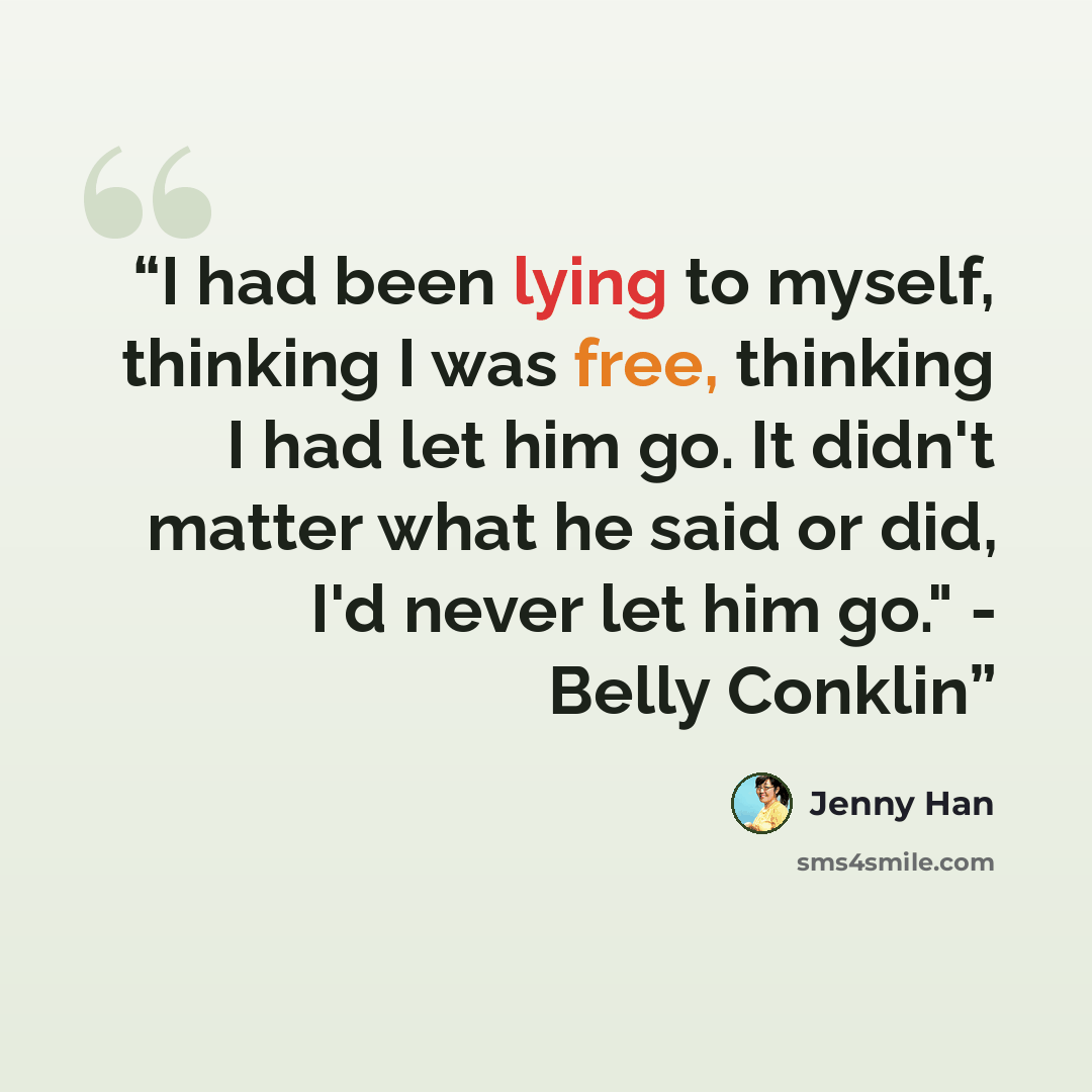 “I had been lying to myself, thinking I was free, thinking I had let him go. It didn't matter what he said or did, I'd never let him go." - Belly Conklin” quote by Jenny Han