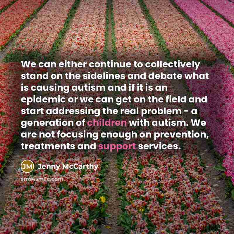 “We can either continue to collectively stand on the sidelines and debate what is causing autism and if it is an epidemic or we can get on the field and start addressing the real problem - a generation of children with autism. We are not focusing enough on prevention, treatments and support services.” quote by Jenny McCarthy