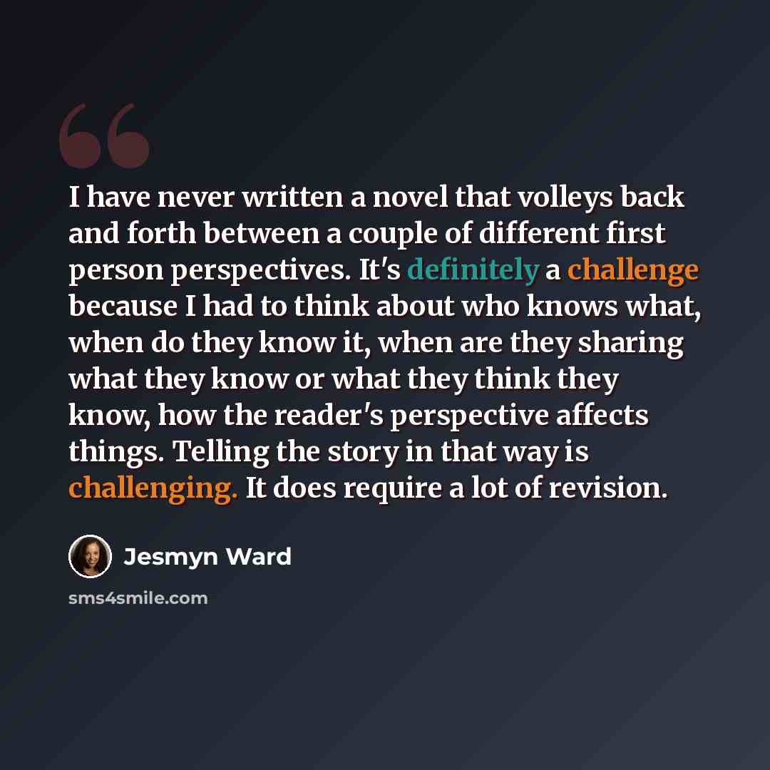 “I have never written a novel that volleys back and forth between a couple of different first person perspectives. It's definitely a challenge because I had to think about who knows what, when do they know it, when are they sharing what they know or what they think they know, how the reader's…” quote by Jesmyn Ward