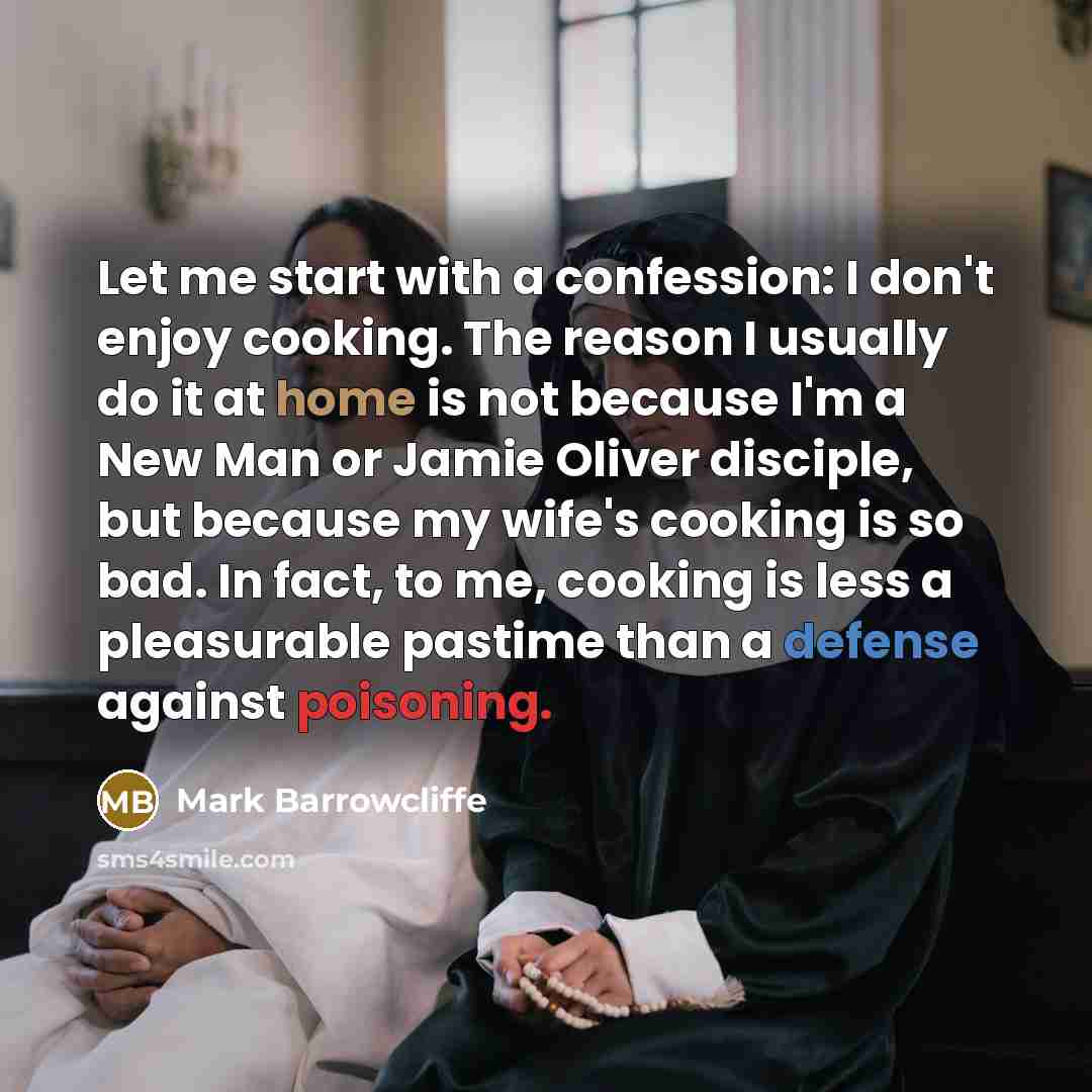 “Let me start with a confession: I don't enjoy cooking. The reason I usually do it at home is not because I'm a New Man or Jamie Oliver disciple, but because my wife's cooking is so bad. In fact, to me, cooking is less a pleasurable pastime than a defense against poisoning.” quote by Mark Barrowcliffe