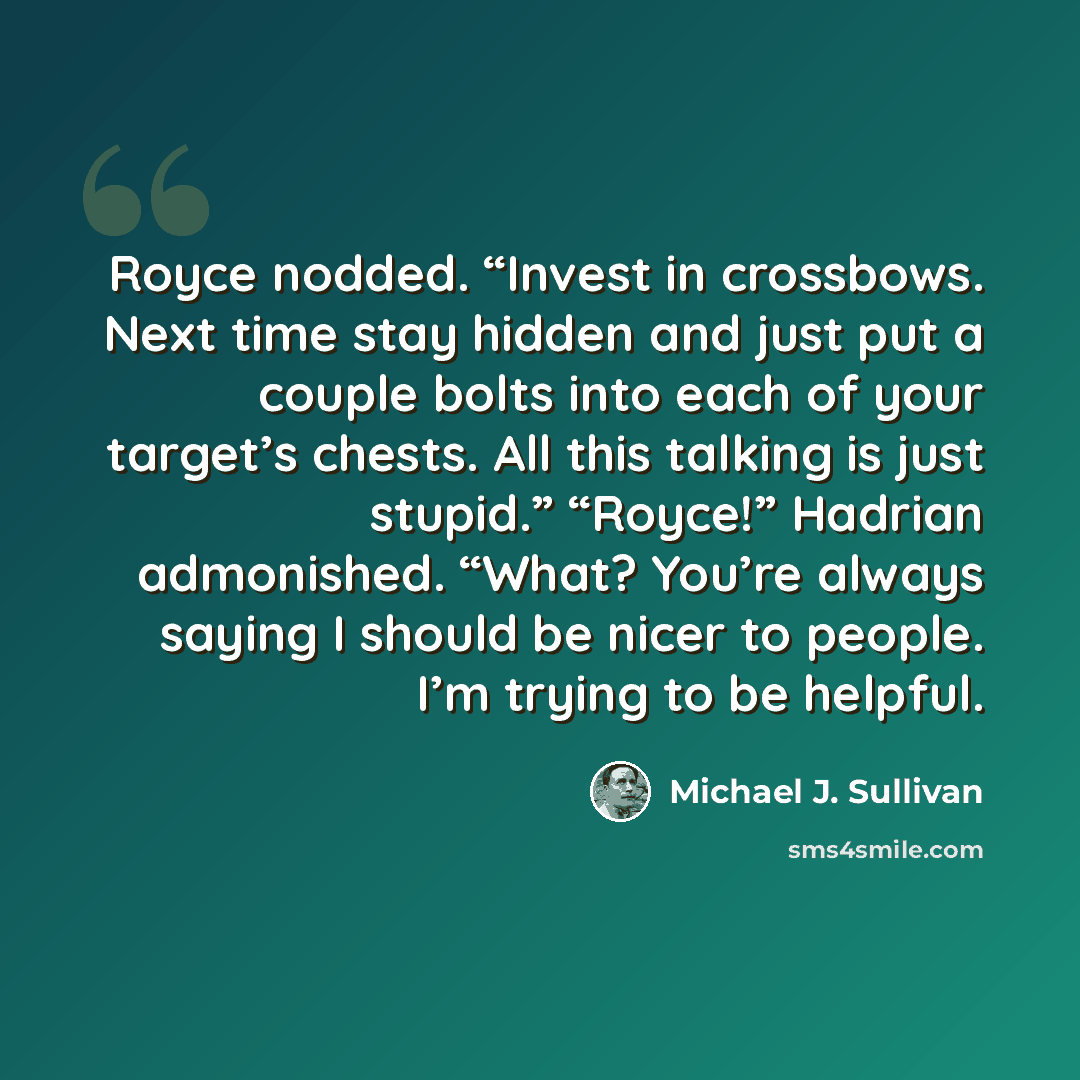 “Royce nodded. “Invest in crossbows. Next time stay hidden and just put a couple bolts into each of your target’s chests. All this talking is just stupid.” “Royce!” Hadrian admonished. “What? You’re always saying I should be nicer to people. I’m trying to be helpful.” quote by Michael J. Sullivan