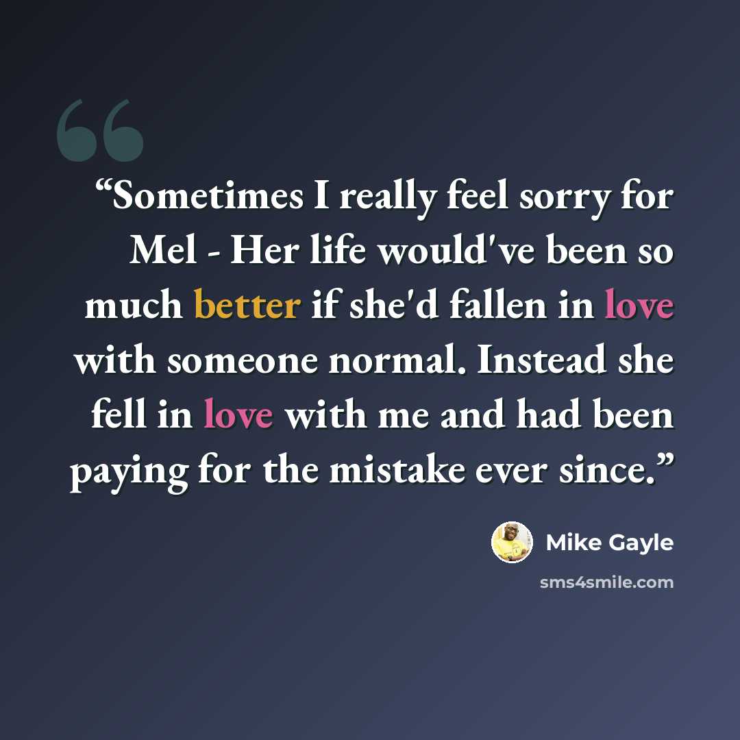 “Sometimes I really feel sorry for Mel - Her life would've been so much better if she'd fallen in love with someone normal. Instead she fell in love with me and had been paying for the mistake ever since.” quote by Mike Gayle