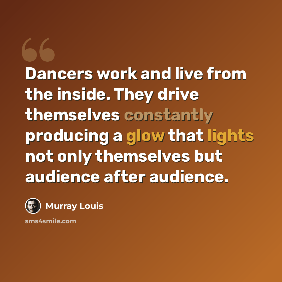 “Dancers work and live from the inside. They drive themselves constantly producing a glow that lights not only themselves but audience after audience.” quote by Murray Louis