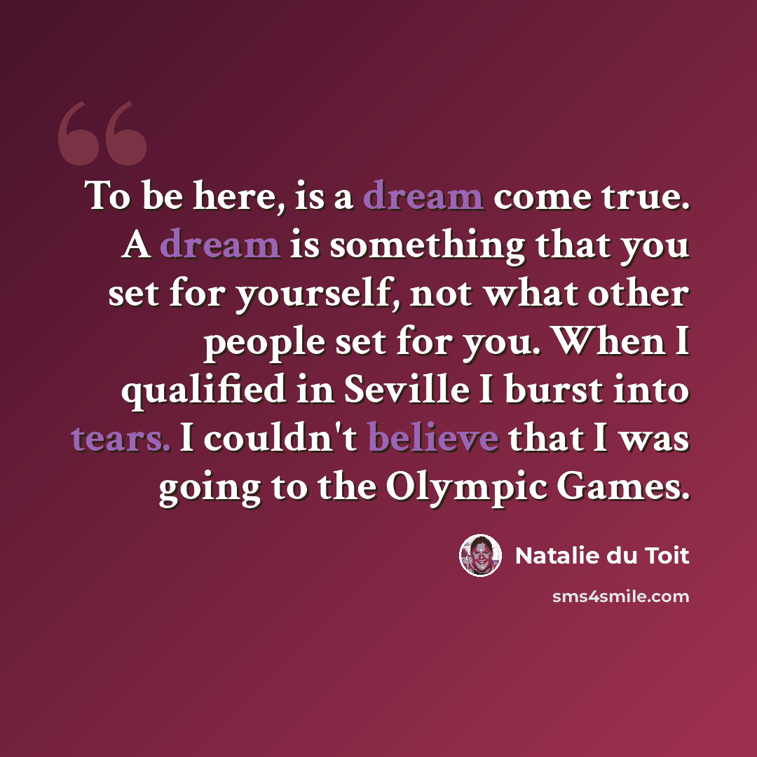 “To be here, is a dream come true. A dream is something that you set for yourself, not what other people set for you. When I qualified in Seville I burst into tears. I couldn't believe that I was going to the Olympic Games.” quote by Natalie du Toit