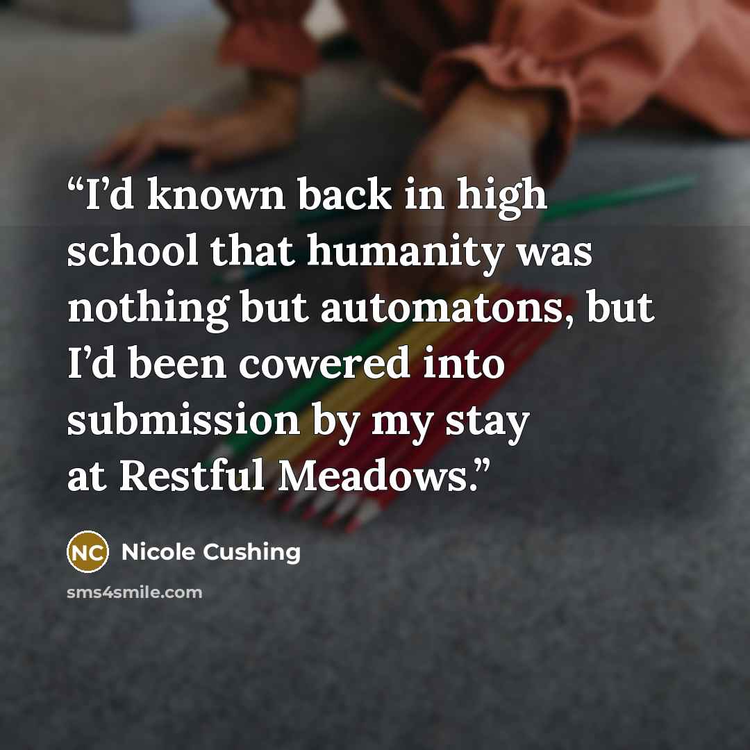 “I’d known back in high school that humanity was nothing but automatons, but I’d been cowered into submission by my stay at Restful Meadows.” quote by Nicole Cushing