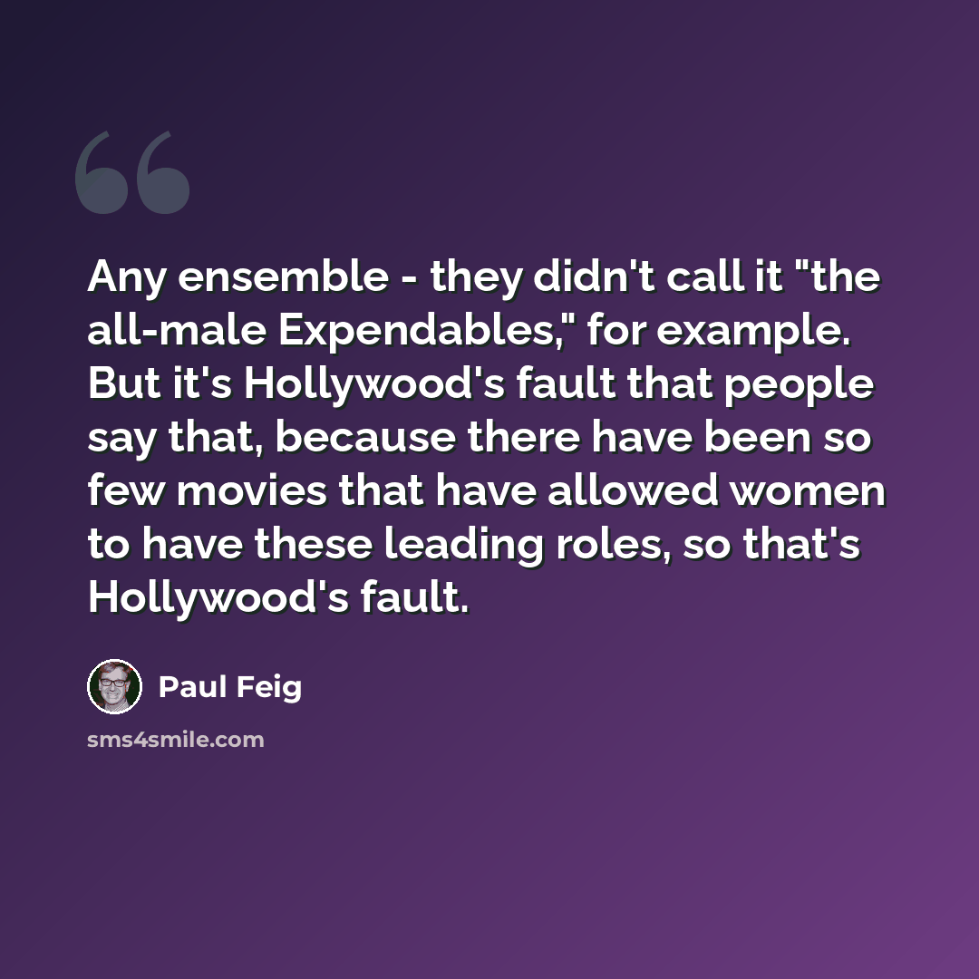 “Any ensemble - they didn't call it "the all-male Expendables," for example. But it's Hollywood's fault that people say that, because there have been so few movies that have allowed women to have these leading roles, so that's Hollywood's fault.” quote by Paul Feig