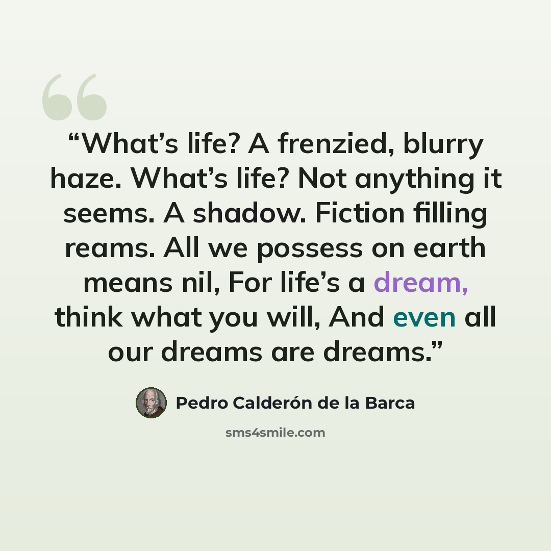 “What’s life? A frenzied, blurry haze. What’s life? Not anything it seems. A shadow. Fiction filling reams. All we possess on earth means nil, For life’s a dream, think what you will, And even all our dreams are dreams.” quote by Pedro Calderón de la Barca