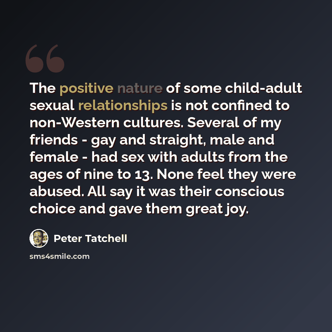 “The positive nature of some child-adult sexual relationships is not confined to non-Western cultures. Several of my friends - gay and straight, male and female - had sex with adults from the ages of nine to 13. None feel they were abused. All say it was their conscious choice and gave them great…” quote by Peter Tatchell