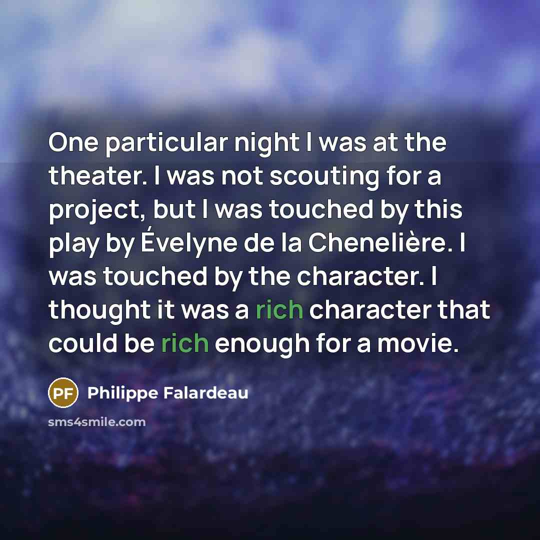 “One particular night I was at the theater. I was not scouting for a project, but I was touched by this play by Évelyne de la Chenelière. I was touched by the character. I thought it was a rich character that could be rich enough for a movie.” quote by Philippe Falardeau