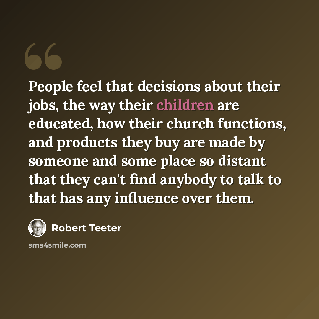 “People feel that decisions about their jobs, the way their children are educated, how their church functions, and products they buy are made by someone and some place so distant that they can't find anybody to talk to that has any influence over them.” quote by Robert Teeter