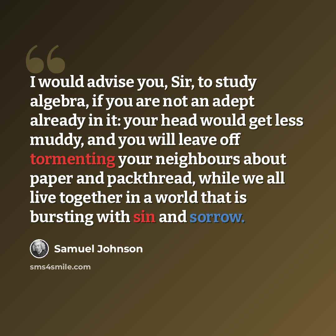 “I would advise you, Sir, to study algebra, if you are not an adept already in it: your head would get less muddy, and you will leave off tormenting your neighbours about paper and packthread, while we all live together in a world that is bursting with sin and sorrow.” quote by Samuel Johnson