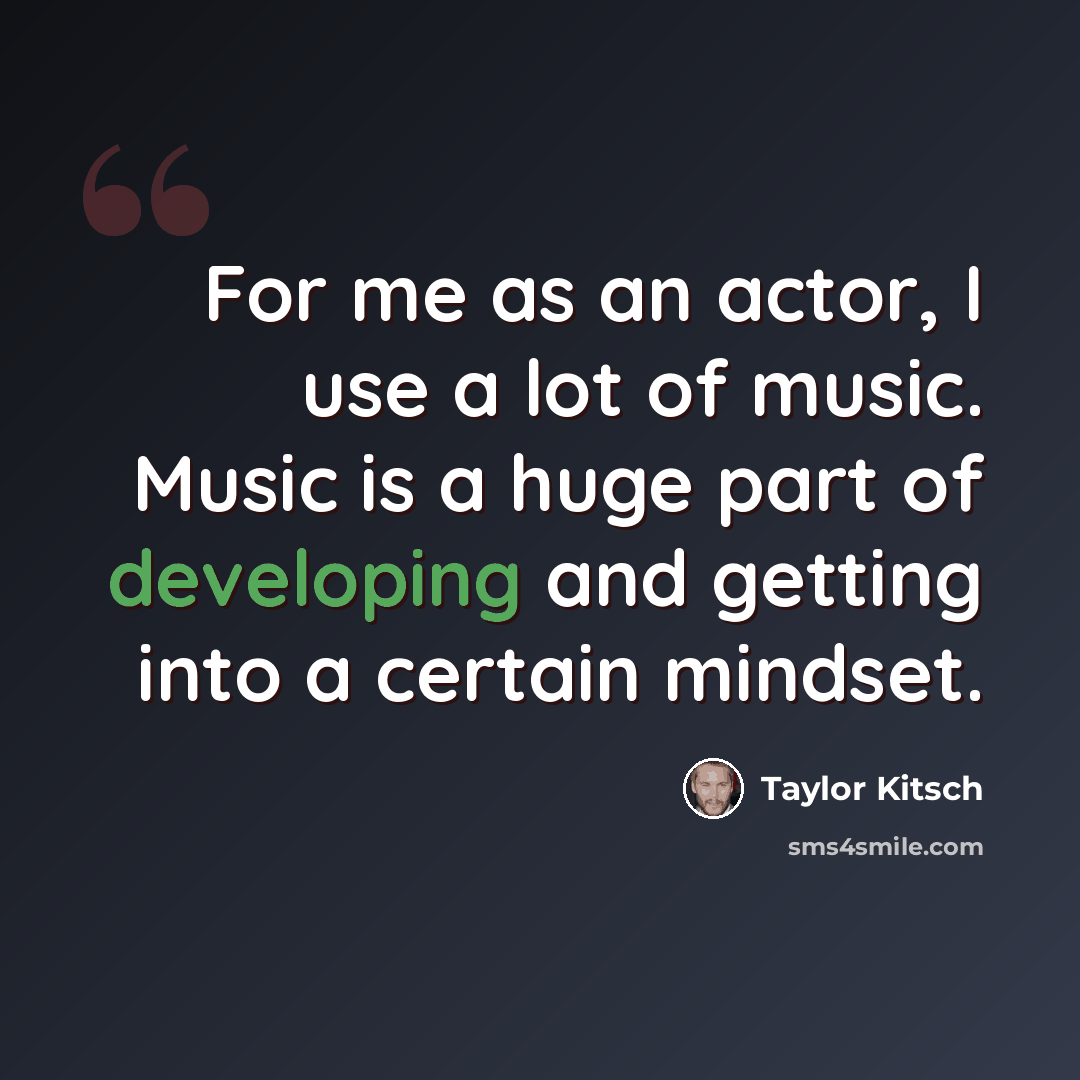 “For me as an actor, I use a lot of music. Music is a huge part of developing and getting into a certain mindset.” quote by Taylor Kitsch