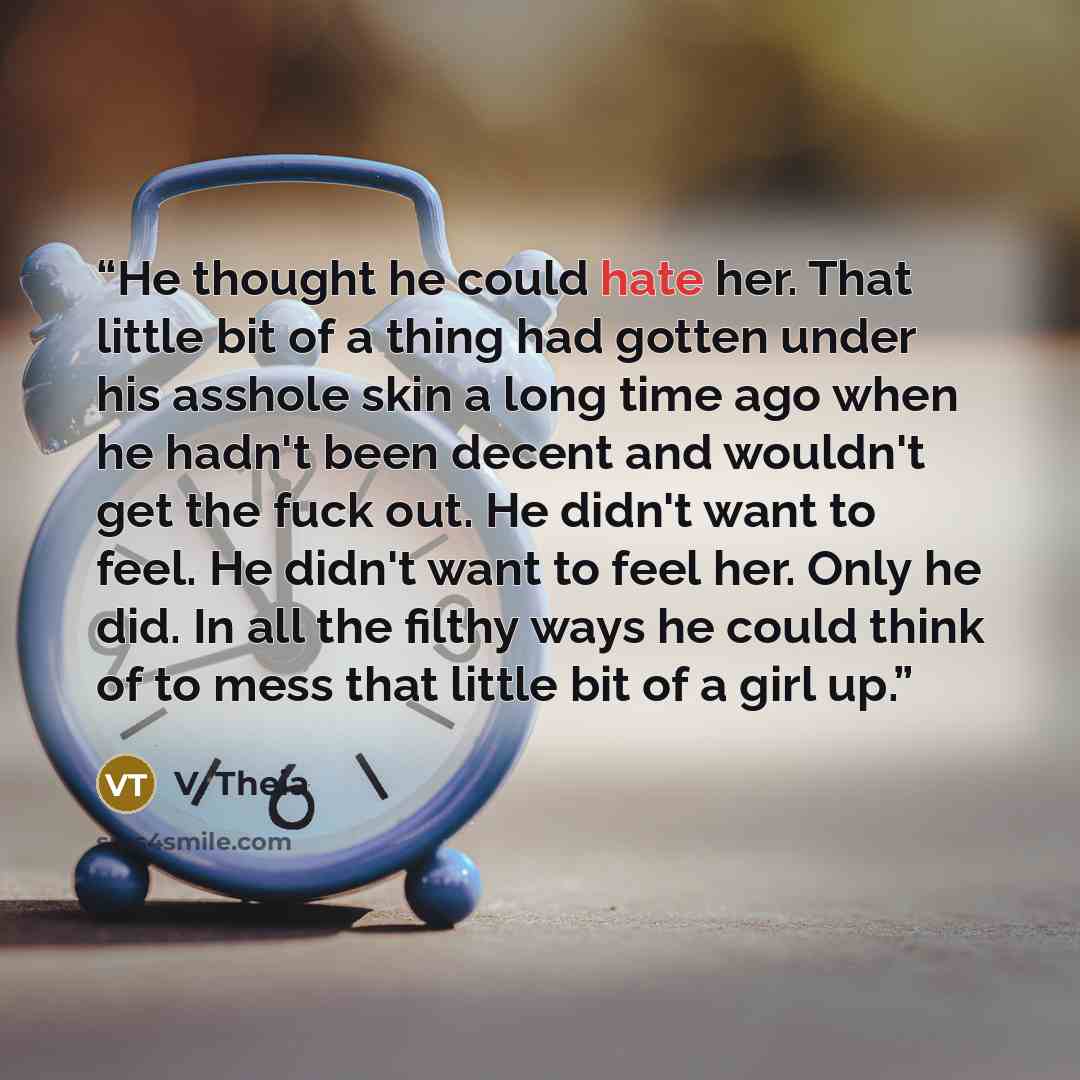 “He thought he could hate her. That little bit of a thing had gotten under his asshole skin a long time ago when he hadn't been decent and wouldn't get the fuck out. He didn't want to feel. He didn't want to feel her. Only he did. In all the filthy ways he could think of to mess that little bit of…” quote by V. Theia