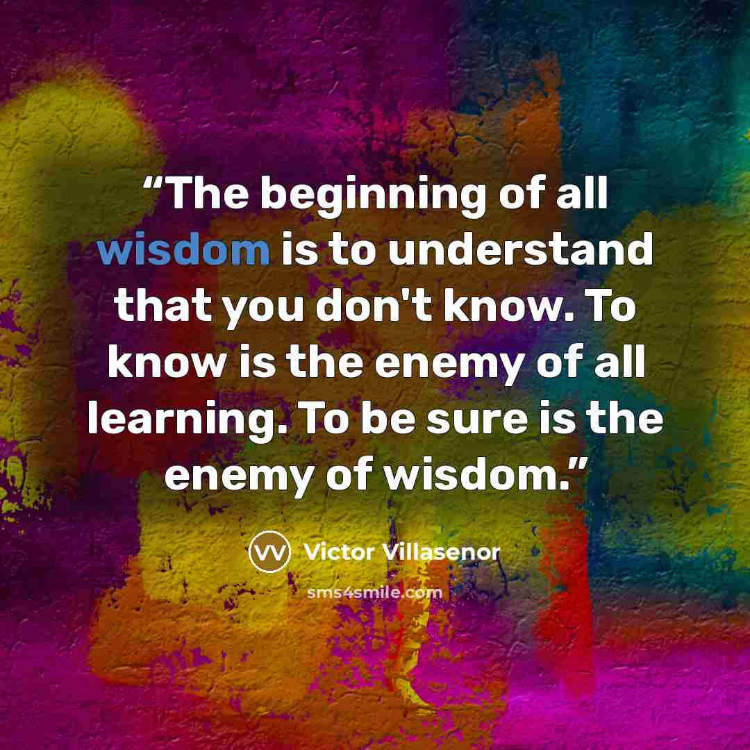 “The beginning of all wisdom is to understand that you don't know. To know is the enemy of all learning. To be sure is the enemy of wisdom.” quote by Victor Villasenor