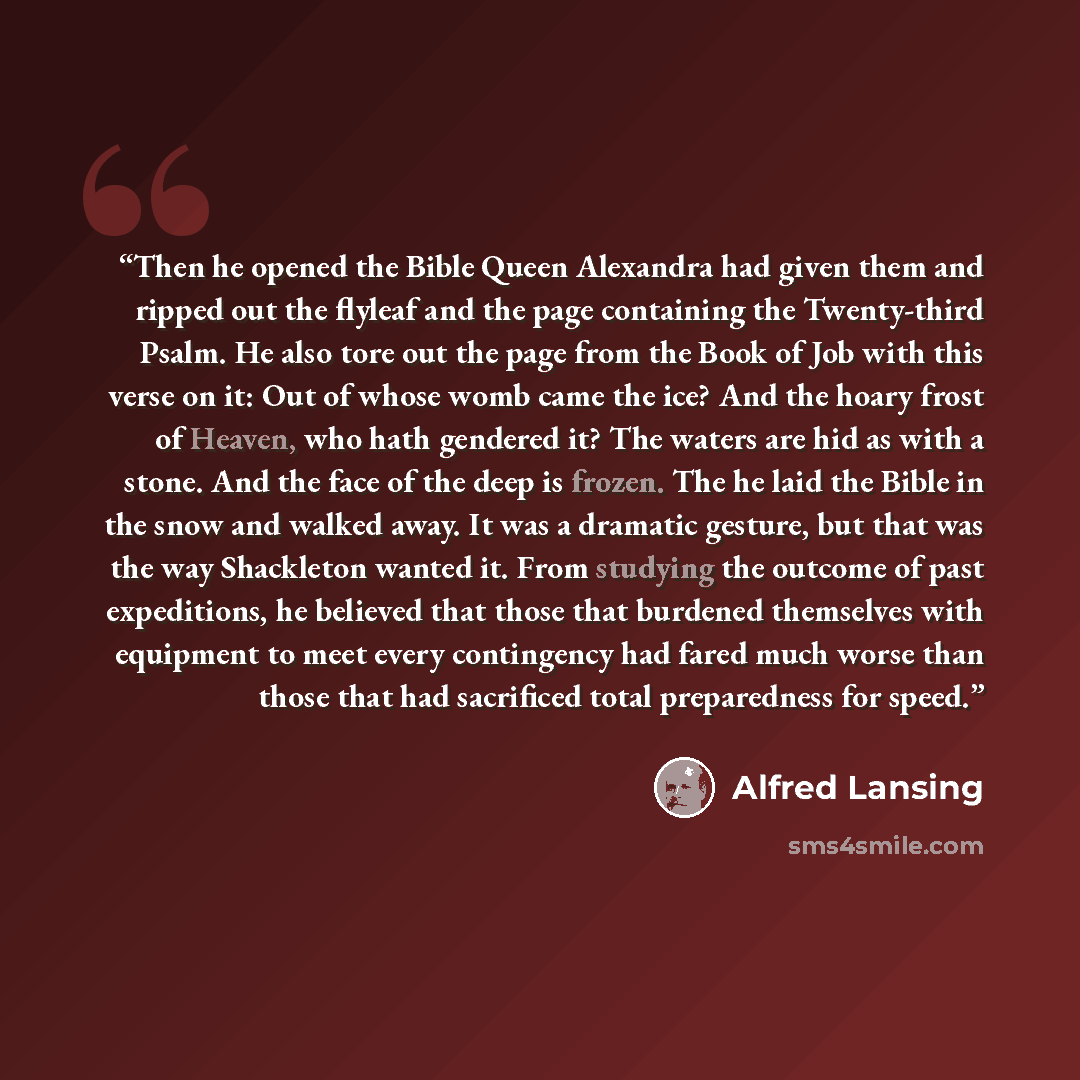 “Then he opened the Bible Queen Alexandra had given them and ripped out the flyleaf and the page containing the Twenty-third Psalm. He also tore out the page from the Book of Job with this verse on it: Out of whose womb came the ice? And the hoary frost of Heaven, who hath gendered it? The waters…” quote by Alfred Lansing