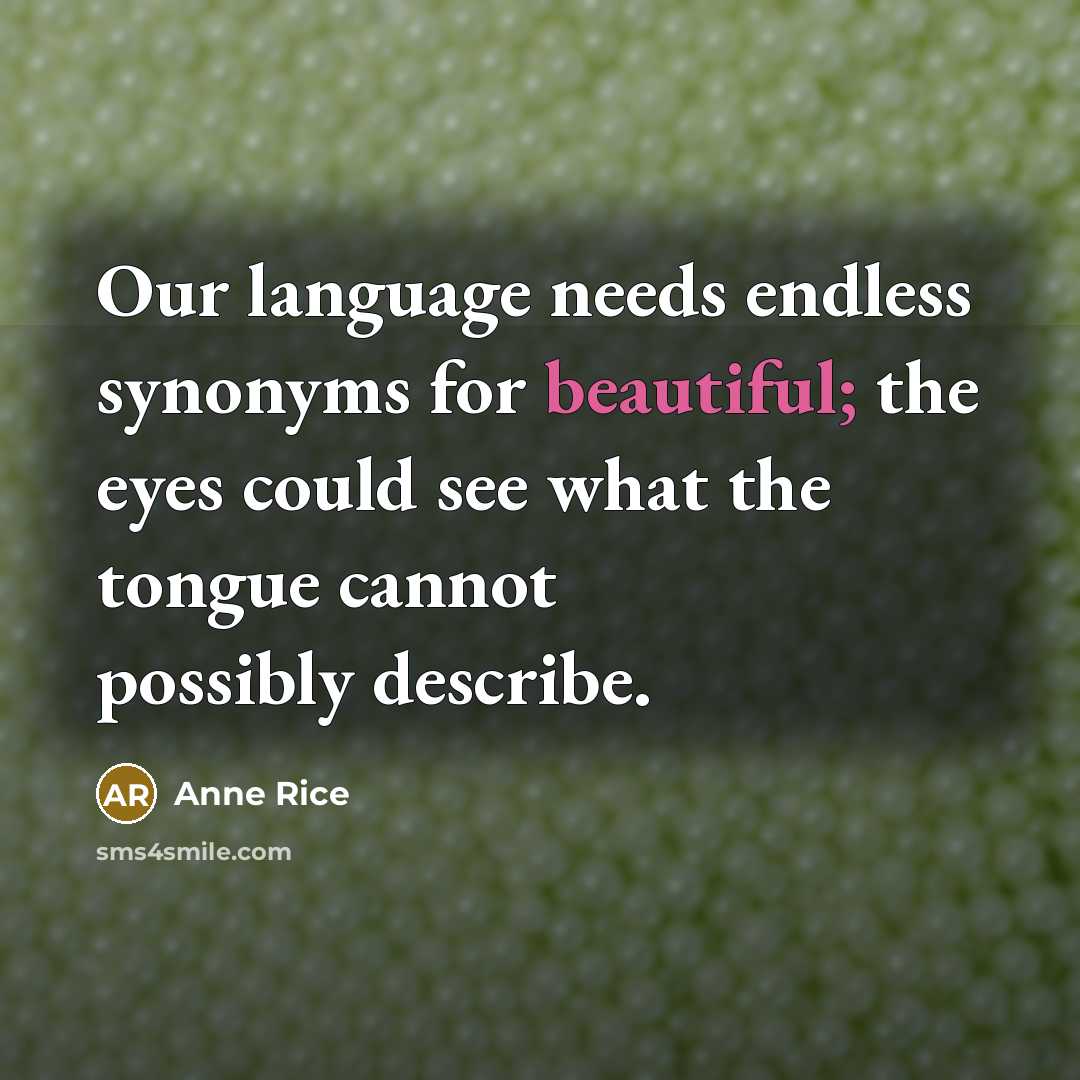 “Our language needs endless synonyms for beautiful; the eyes could see what the tongue cannot possibly describe.” quote by Anne Rice