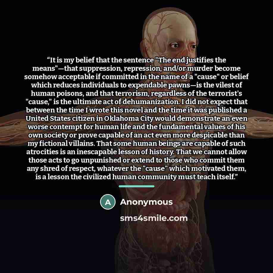“It is my belief that the sentence "The end justifies the means"—that suppression, repression, and/or murder become somehow acceptable if committed in the name of a "cause" or belief which reduces individuals to expendable pawns—is the vilest of human poisons, and that terrorism, regardless of the…” quote by Anonymous