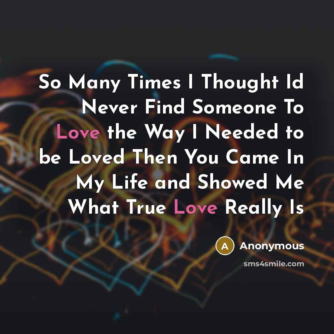 “So Many Times I Thought Id Never Find Someone To Love the Way I Needed to be Loved Then You Came In My Life and Showed Me What True Love Really Is” quote by Anonymous