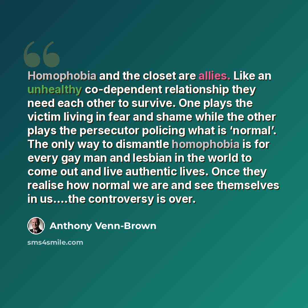 “Homophobia and the closet are allies. Like an unhealthy co-dependent relationship they need each other to survive. One plays the victim living in fear and shame while the other plays the persecutor policing what is ‘normal’. The only way to dismantle homophobia is for every gay man and lesbian in…” quote by Anthony Venn-Brown
