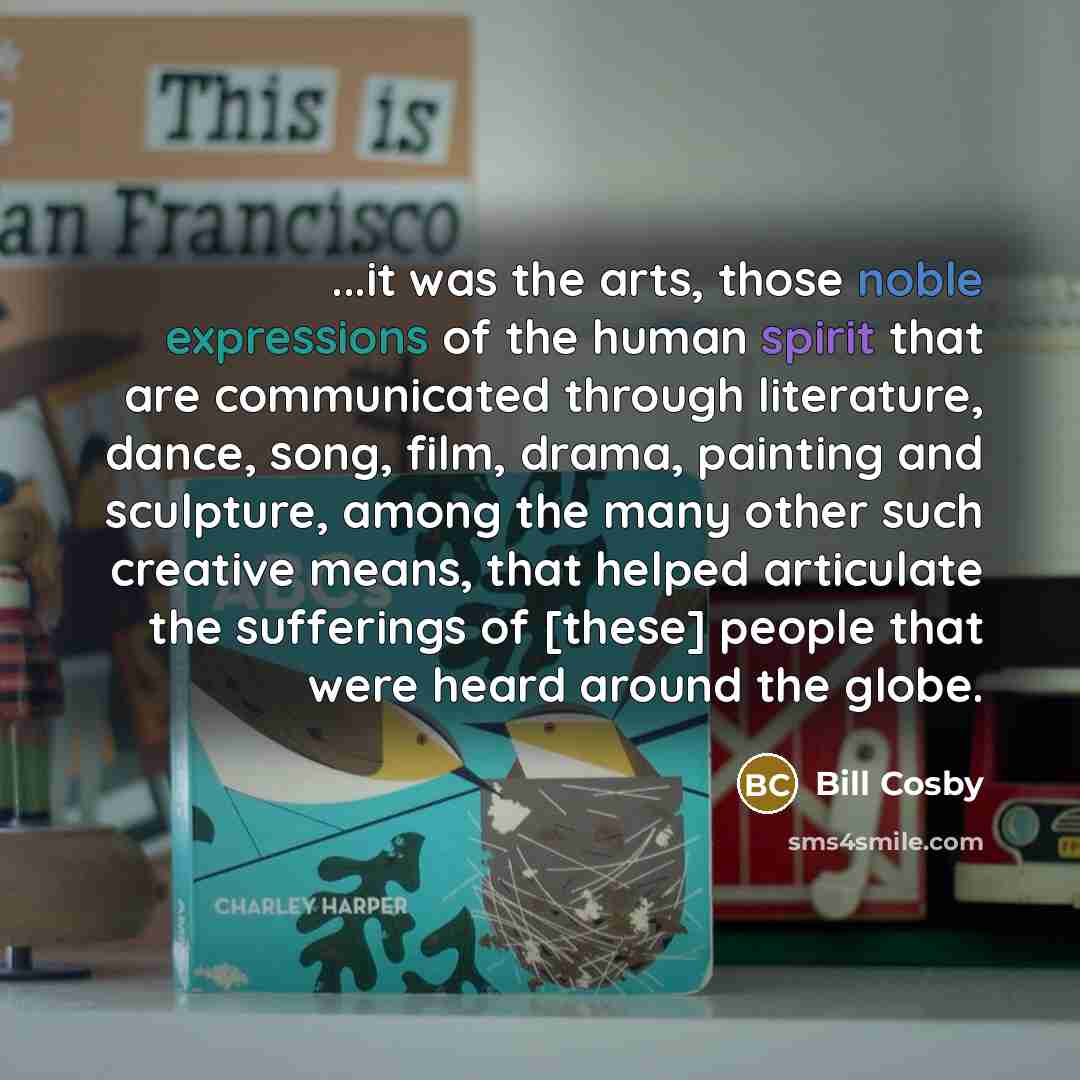 “...it was the arts, those noble expressions of the human spirit that are communicated through literature, dance, song, film, drama, painting and sculpture, among the many other such creative means, that helped articulate the sufferings of [these] people that were heard around the globe.” quote by Bill Cosby