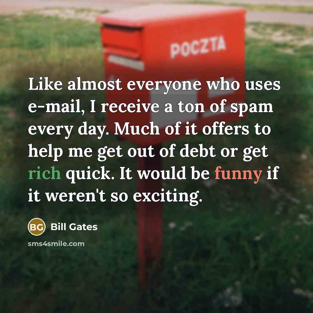 “Like almost everyone who uses e-mail, I receive a ton of spam every day. Much of it offers to help me get out of debt or get rich quick. It would be funny if it weren't so exciting.” quote by Bill Gates